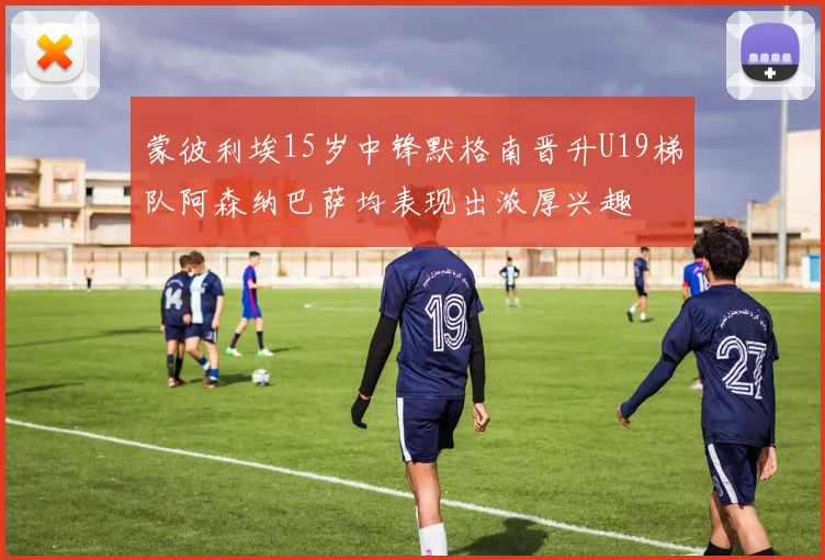 蒙彼利埃15岁中锋默格南晋升U19梯队阿森纳巴萨均表现出浓厚兴趣