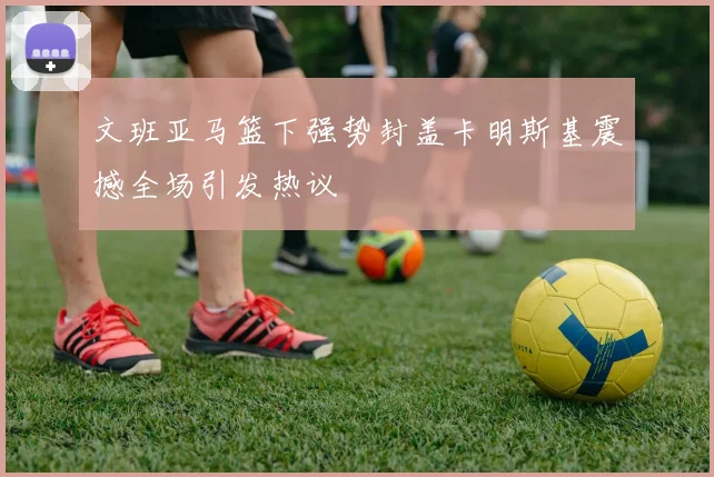 文班亚马篮下强势封盖卡明斯基震撼全场引发热议