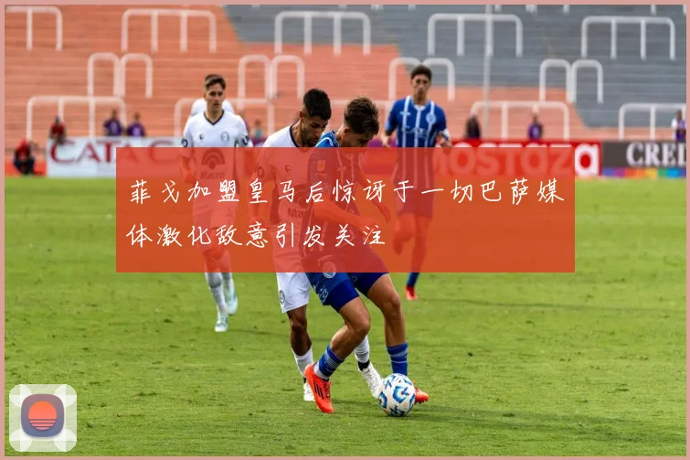 菲戈加盟皇马后惊讶于一切巴萨媒体激化敌意引发关注