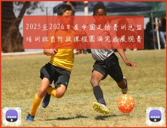 2025至2026年度中国足协青训总监培训班首阶段课程圆满完成展现青训新发展