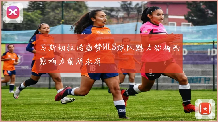 马斯切拉诺盛赞MLS球队魅力称梅西影响力前所未有