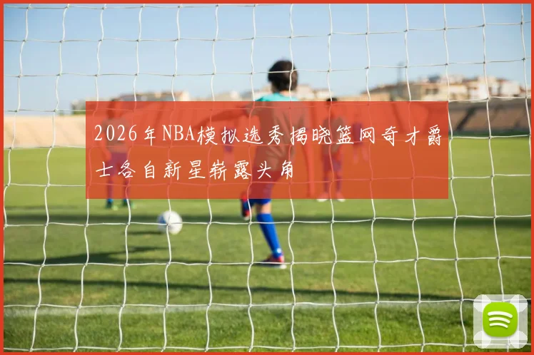 2026年NBA模拟选秀揭晓篮网奇才爵士各自新星崭露头角