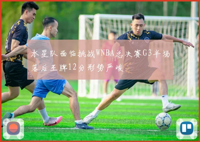 水星队面临挑战WNBA总决赛G3半场落后王牌12分形势严峻