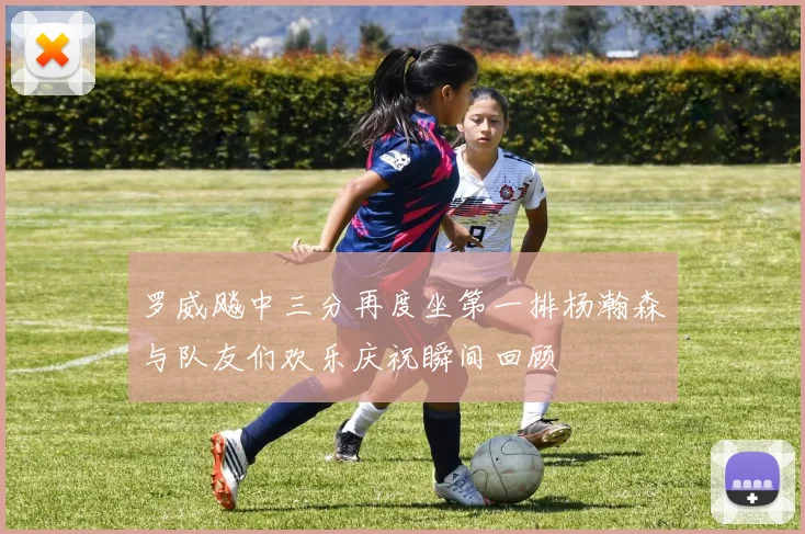 罗威飚中三分再度坐第一排杨瀚森与队友们欢乐庆祝瞬间回顾