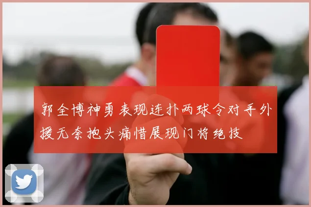 郭全博神勇表现连扑两球令对手外援无奈抱头痛惜展现门将绝技