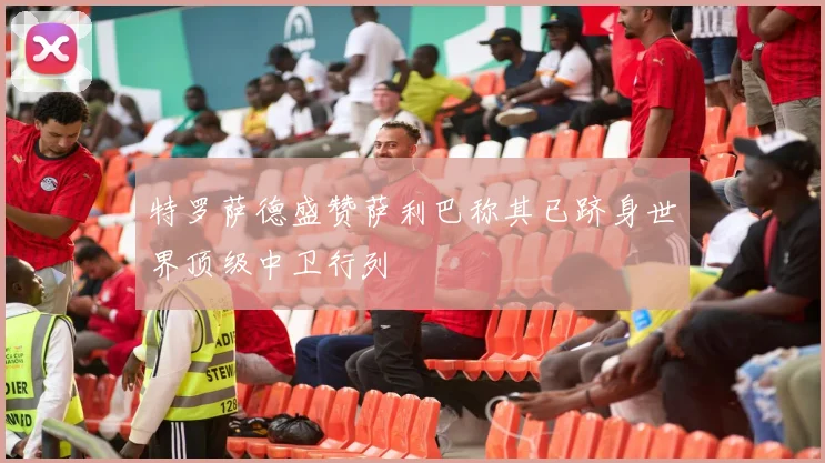 特罗萨德盛赞萨利巴称其已跻身世界顶级中卫行列