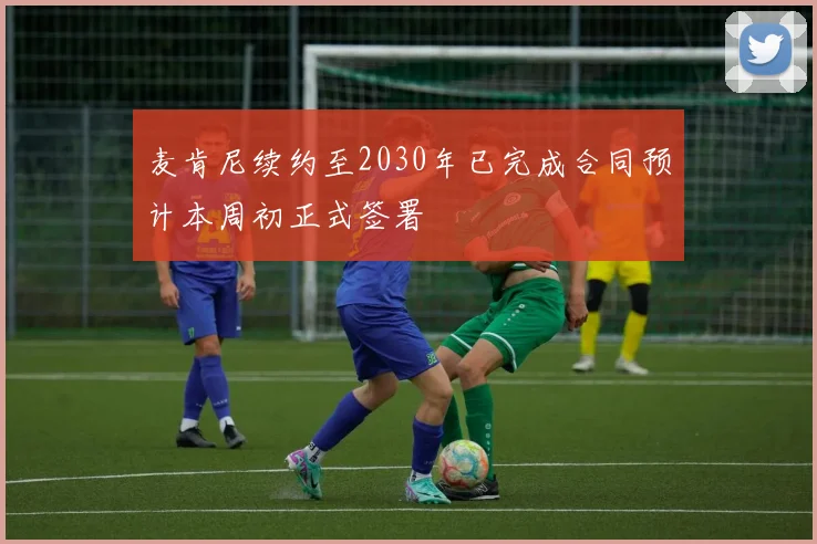 麦肯尼续约至2030年已完成合同预计本周初正式签署