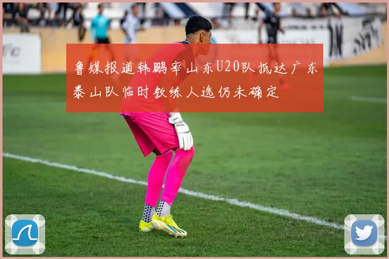 鲁媒报道韩鹏率山东U20队抵达广东泰山队临时教练人选仍未确定