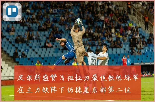 皮尔斯盛赞马祖拉为最佳教练绿军在主力缺阵下仍稳居东部第二位