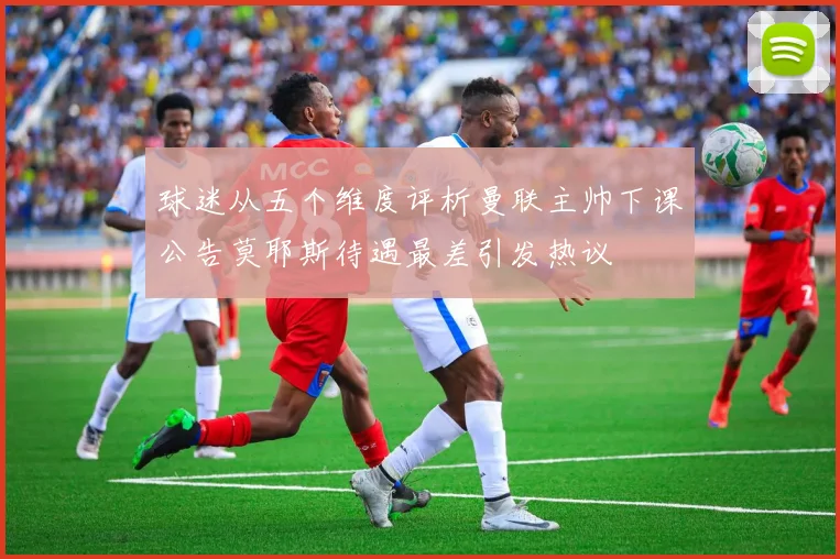 球迷从五个维度评析曼联主帅下课公告莫耶斯待遇最差引发热议