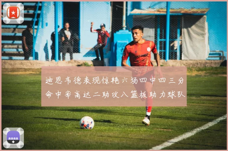 迪恩韦德表现惊艳六场四中四三分命中率高达二助攻八篮板助力球队胜利