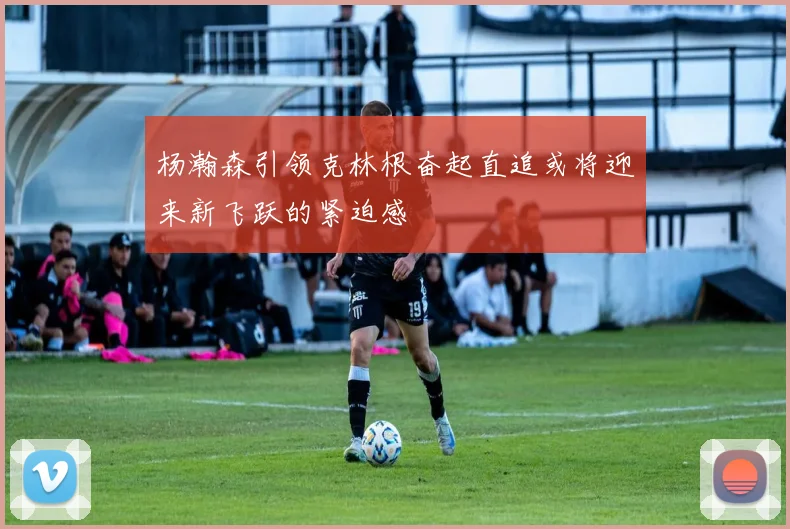 杨瀚森引领克林根奋起直追或将迎来新飞跃的紧迫感