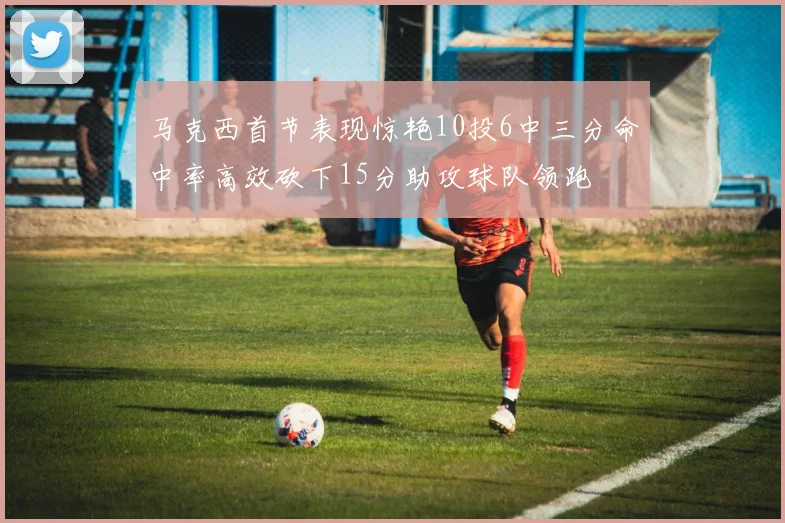 马克西首节表现惊艳10投6中三分命中率高效砍下15分助攻球队领跑