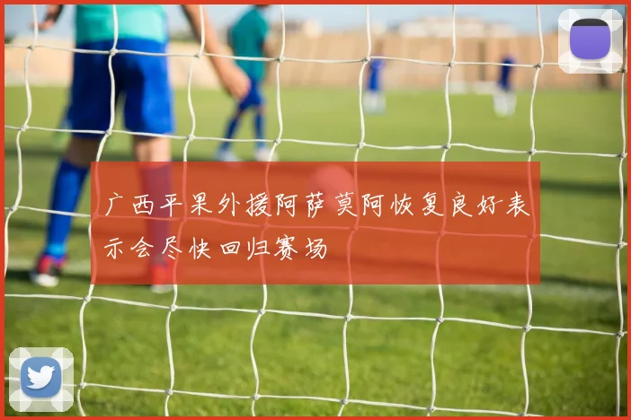 广西平果外援阿萨莫阿恢复良好表示会尽快回归赛场
