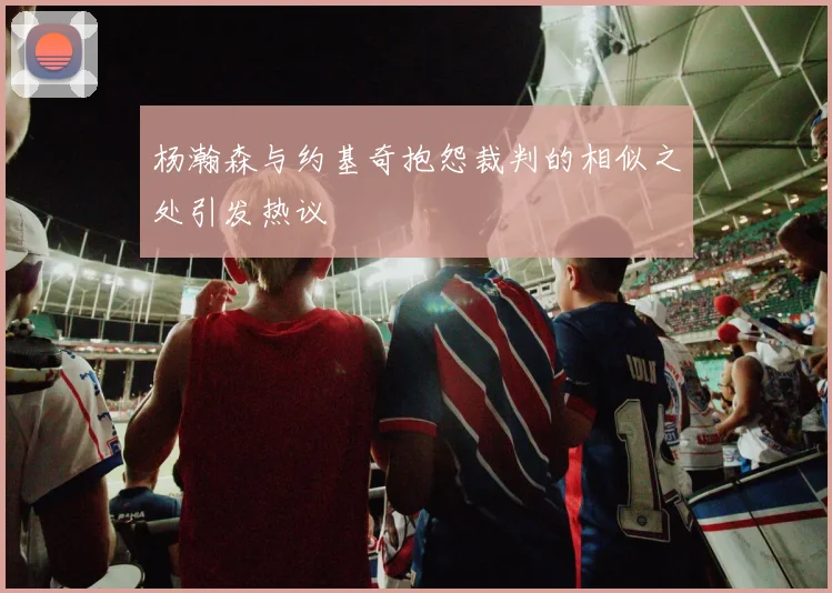 杨瀚森与约基奇抱怨裁判的相似之处引发热议