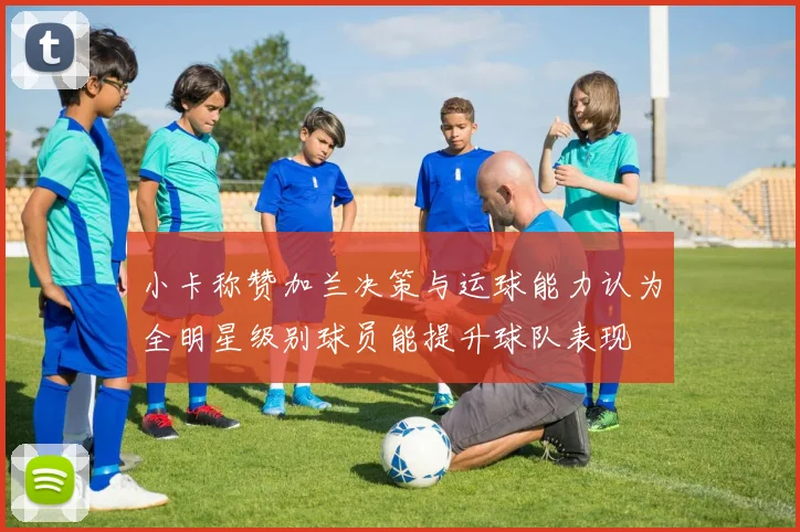小卡称赞加兰决策与运球能力认为全明星级别球员能提升球队表现