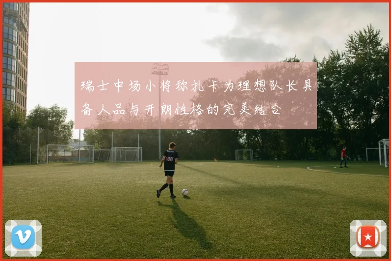 瑞士中场小将称扎卡为理想队长具备人品与开朗性格的完美结合